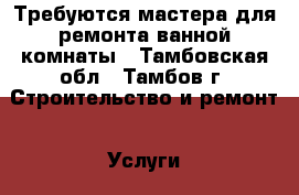 Требуются мастера для ремонта ванной комнаты - Тамбовская обл., Тамбов г. Строительство и ремонт » Услуги   . Тамбовская обл.